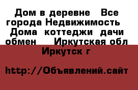 Дом в деревне - Все города Недвижимость » Дома, коттеджи, дачи обмен   . Иркутская обл.,Иркутск г.